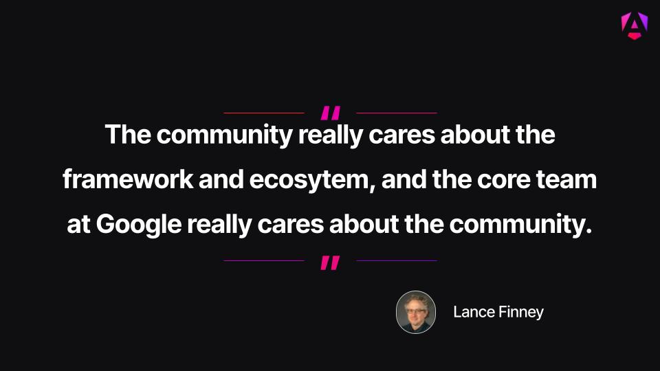Main Quote: "The community really cares about the framework and ecosytem, and the core team at Google really cares about the community."

Attribution: The quote is credited to Lance Finney, accompanied by a small circular profile photo of him wearing glasses and a dark plaid shirt.

Visual Presentation: The centered white text is set against a dark background, bordered on the top and bottom by purple-and-pink horizontal lines and quotation mark accents.

Branding: A small purple Angular "A" shield logo sits in the upper right corner.